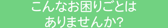 こんなお困りごとはありませんか？